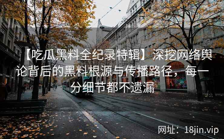 【吃瓜黑料全纪录特辑】深挖网络舆论背后的黑料根源与传播路径，每一分细节都不遗漏