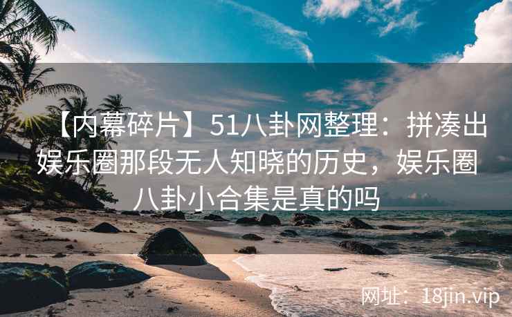 【内幕碎片】51八卦网整理：拼凑出娱乐圈那段无人知晓的历史，娱乐圈八卦小合集是真的吗
