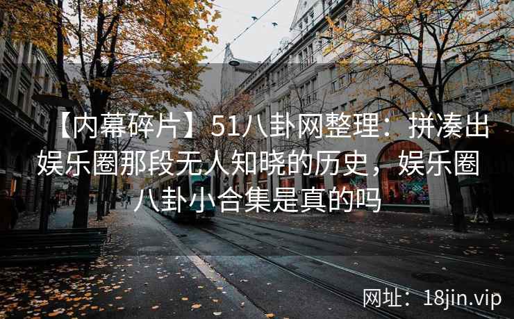 【内幕碎片】51八卦网整理：拼凑出娱乐圈那段无人知晓的历史，娱乐圈八卦小合集是真的吗