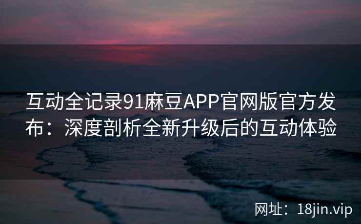 互动全记录91麻豆APP官网版官方发布：深度剖析全新升级后的互动体验