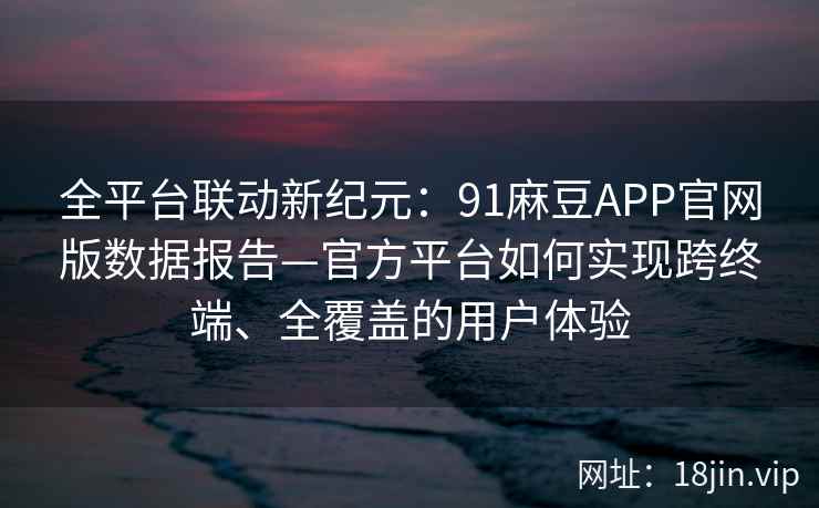 全平台联动新纪元：91麻豆APP官网版数据报告—官方平台如何实现跨终端、全覆盖的用户体验