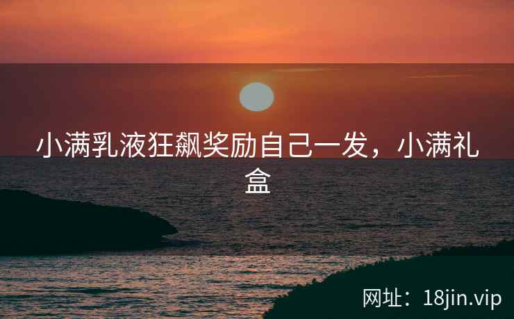 小满乳液狂飙奖励自己一发，小满礼盒