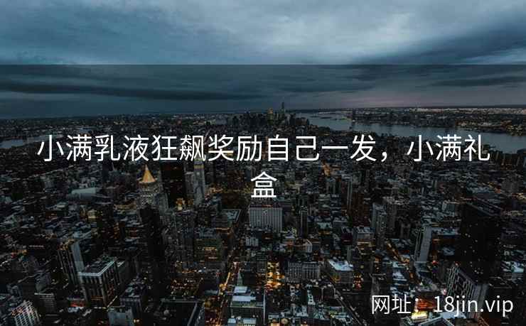 小满乳液狂飙奖励自己一发，小满礼盒