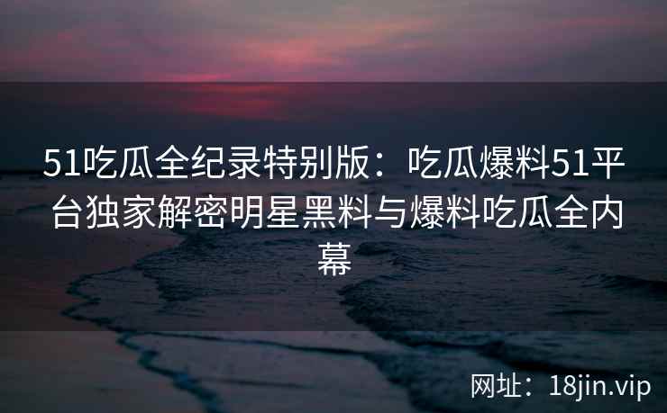 51吃瓜全纪录特别版：吃瓜爆料51平台独家解密明星黑料与爆料吃瓜全内幕