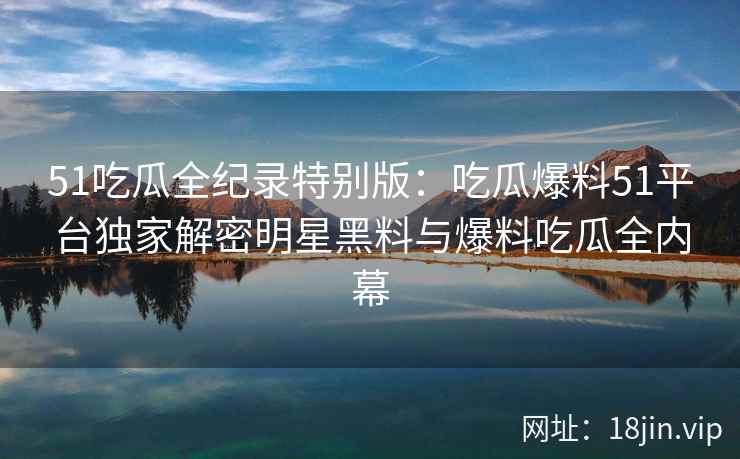 51吃瓜全纪录特别版：吃瓜爆料51平台独家解密明星黑料与爆料吃瓜全内幕