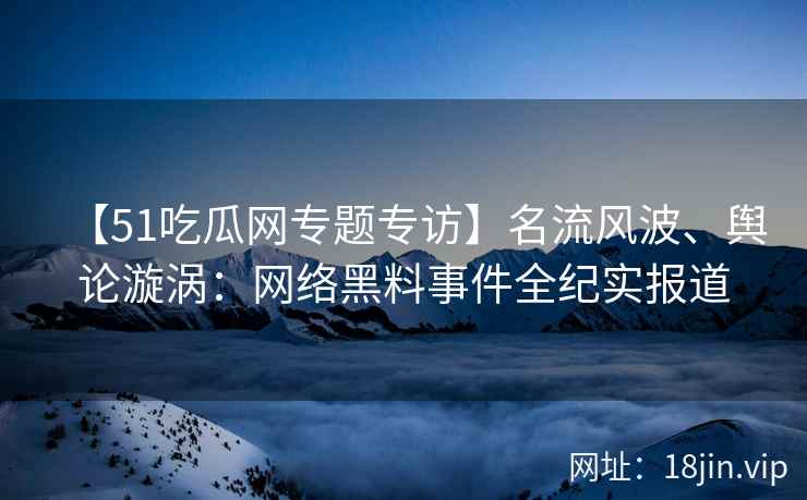 【51吃瓜网专题专访】名流风波、舆论漩涡：网络黑料事件全纪实报道