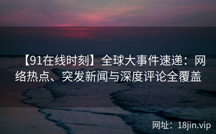【91在线时刻】全球大事件速递：网络热点、突发新闻与深度评论全覆盖
