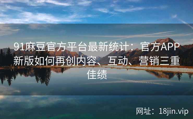 91麻豆官方平台最新统计：官方APP新版如何再创内容、互动、营销三重佳绩