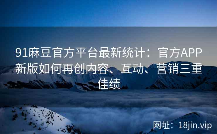 91麻豆官方平台最新统计：官方APP新版如何再创内容、互动、营销三重佳绩