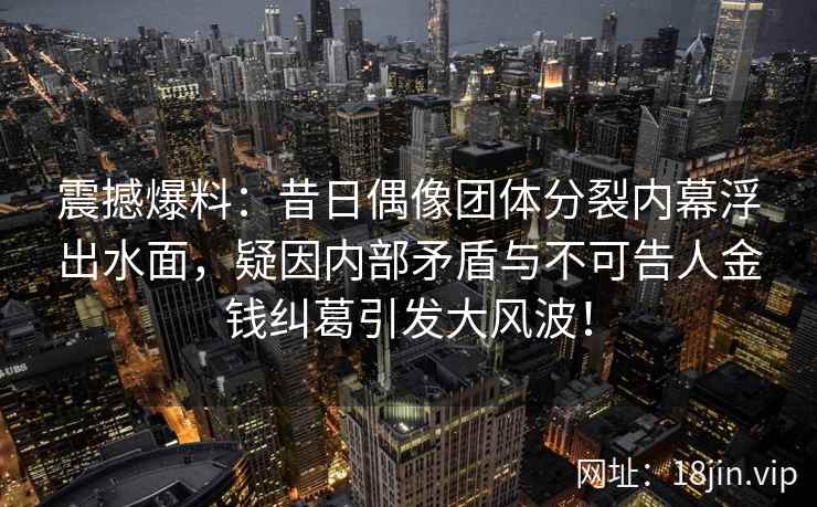 震撼爆料：昔日偶像团体分裂内幕浮出水面，疑因内部矛盾与不可告人金钱纠葛引发大风波！