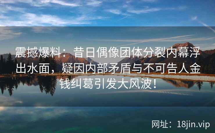 震撼爆料：昔日偶像团体分裂内幕浮出水面，疑因内部矛盾与不可告人金钱纠葛引发大风波！
