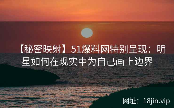 【秘密映射】51爆料网特别呈现：明星如何在现实中为自己画上边界