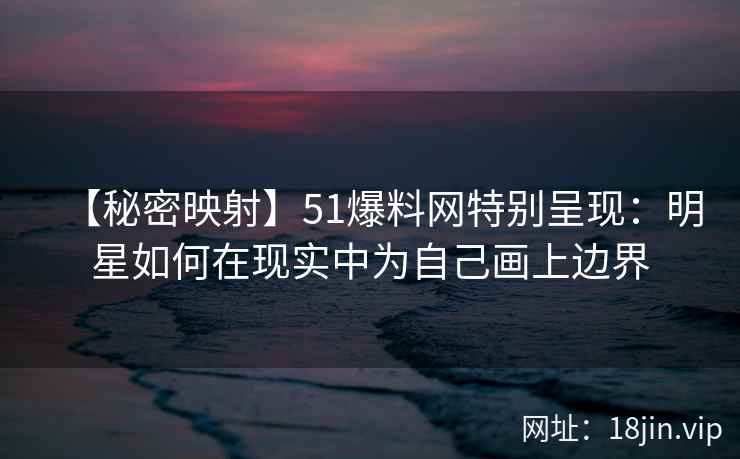 【秘密映射】51爆料网特别呈现：明星如何在现实中为自己画上边界