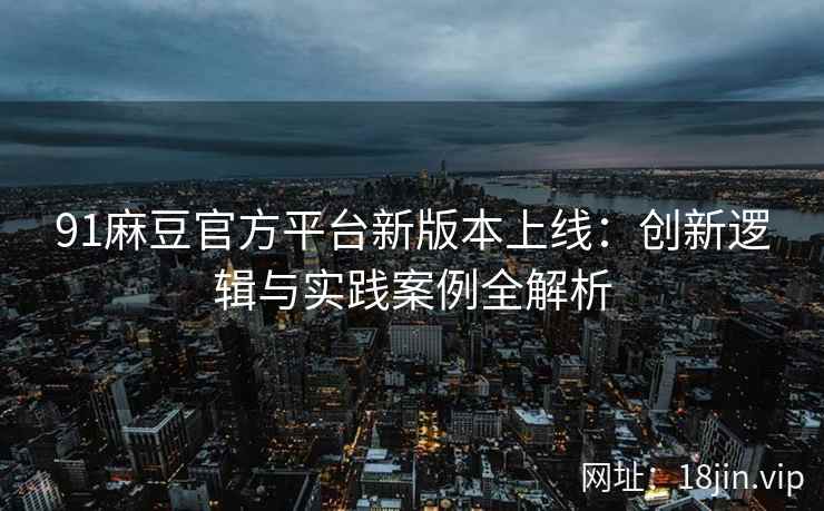 91麻豆官方平台新版本上线：创新逻辑与实践案例全解析