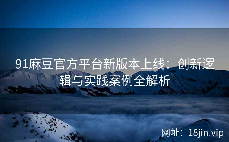 91麻豆官方平台新版本上线：创新逻辑与实践案例全解析