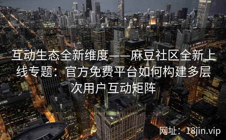 互动生态全新维度——麻豆社区全新上线专题：官方免费平台如何构建多层次用户互动矩阵