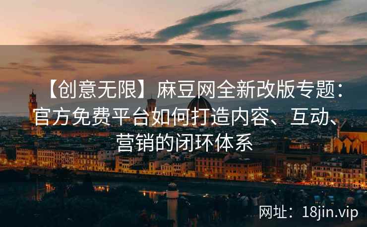 【创意无限】麻豆网全新改版专题：官方免费平台如何打造内容、互动、营销的闭环体系