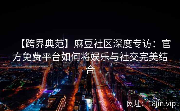 【跨界典范】麻豆社区深度专访：官方免费平台如何将娱乐与社交完美结合