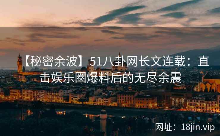 【秘密余波】51八卦网长文连载：直击娱乐圈爆料后的无尽余震