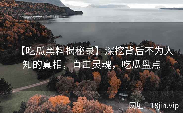 【吃瓜黑料揭秘录】深挖背后不为人知的真相，直击灵魂，吃瓜盘点