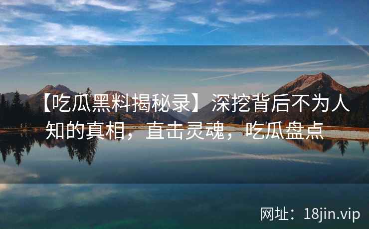 【吃瓜黑料揭秘录】深挖背后不为人知的真相，直击灵魂，吃瓜盘点