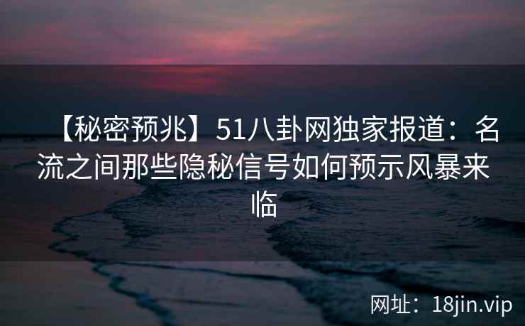 【秘密预兆】51八卦网独家报道：名流之间那些隐秘信号如何预示风暴来临