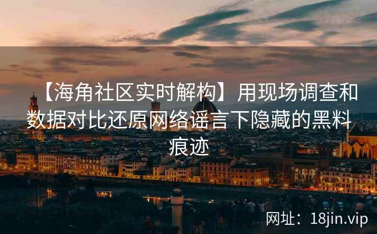 【海角社区实时解构】用现场调查和数据对比还原网络谣言下隐藏的黑料痕迹