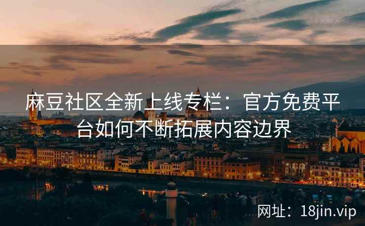 麻豆社区全新上线专栏：官方免费平台如何不断拓展内容边界