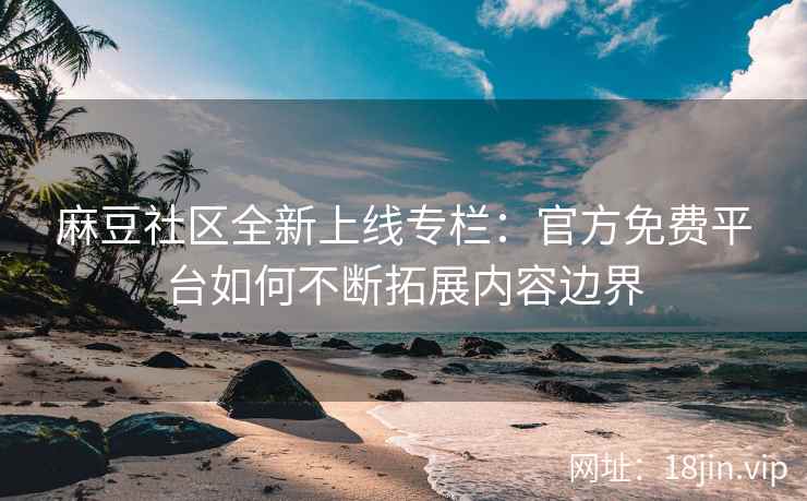 麻豆社区全新上线专栏：官方免费平台如何不断拓展内容边界