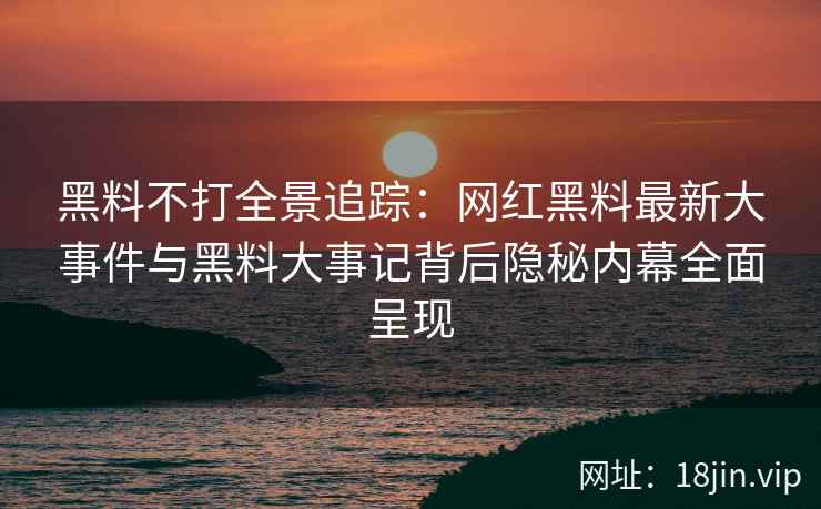 黑料不打全景追踪：网红黑料最新大事件与黑料大事记背后隐秘内幕全面呈现