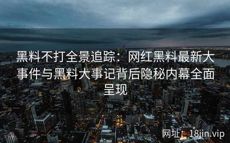 黑料不打全景追踪：网红黑料最新大事件与黑料大事记背后隐秘内幕全面呈现