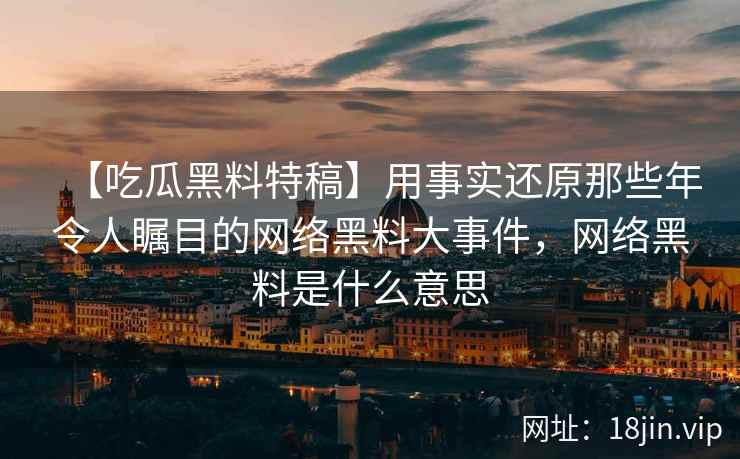 【吃瓜黑料特稿】用事实还原那些年令人瞩目的网络黑料大事件，网络黑料是什么意思