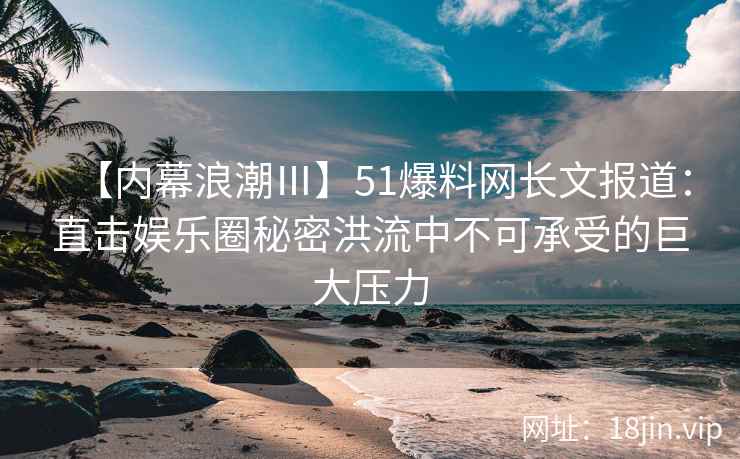 【内幕浪潮Ⅲ】51爆料网长文报道：直击娱乐圈秘密洪流中不可承受的巨大压力