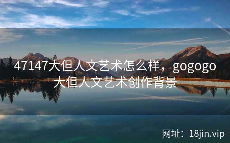47147大但人文艺术怎么样，gogogo大但人文艺术创作背景