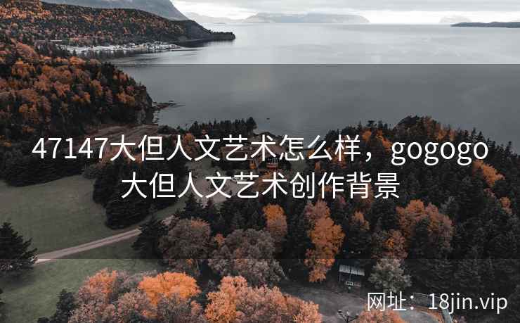 47147大但人文艺术怎么样，gogogo大但人文艺术创作背景