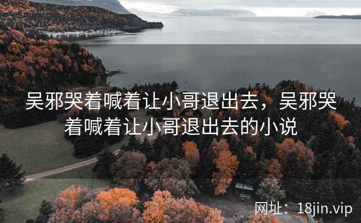 吴邪哭着喊着让小哥退出去，吴邪哭着喊着让小哥退出去的小说