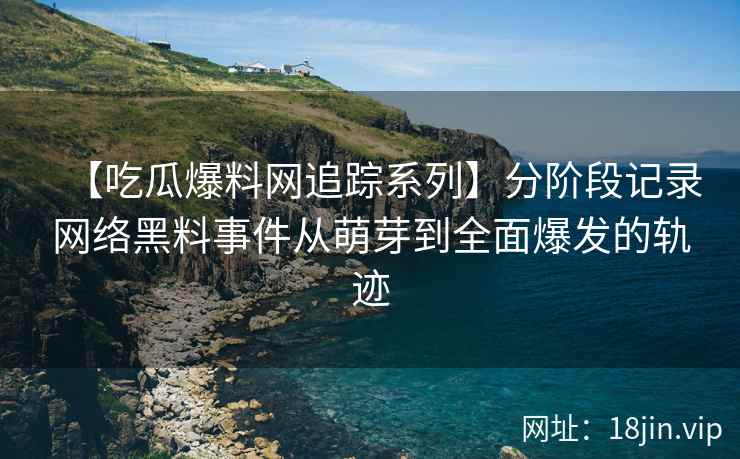 【吃瓜爆料网追踪系列】分阶段记录网络黑料事件从萌芽到全面爆发的轨迹