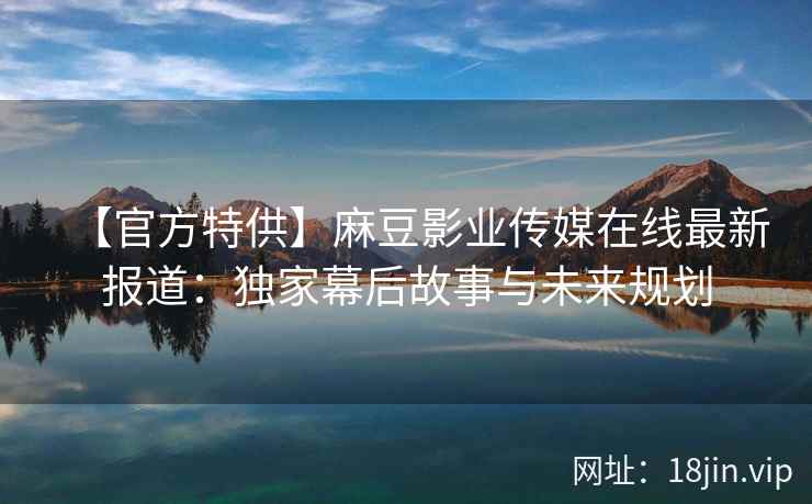 【官方特供】麻豆影业传媒在线最新报道：独家幕后故事与未来规划