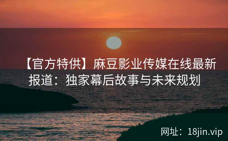 【官方特供】麻豆影业传媒在线最新报道：独家幕后故事与未来规划