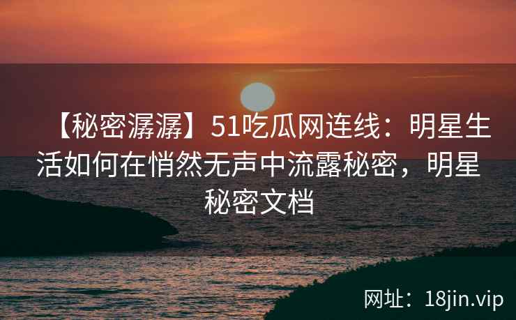 【秘密潺潺】51吃瓜网连线：明星生活如何在悄然无声中流露秘密，明星秘密文档