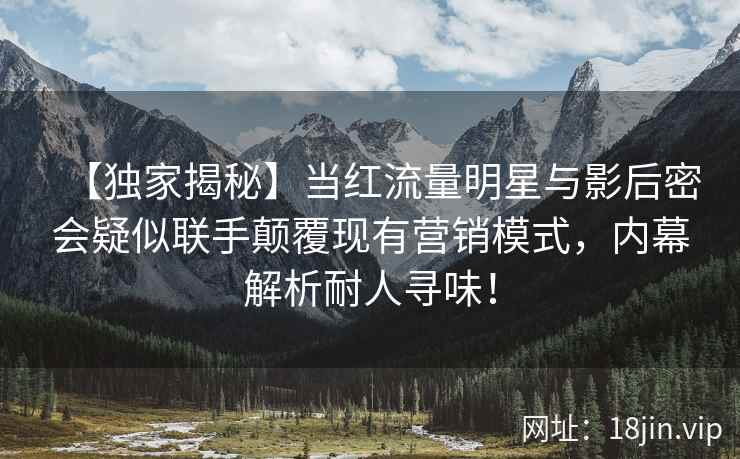 【独家揭秘】当红流量明星与影后密会疑似联手颠覆现有营销模式，内幕解析耐人寻味！