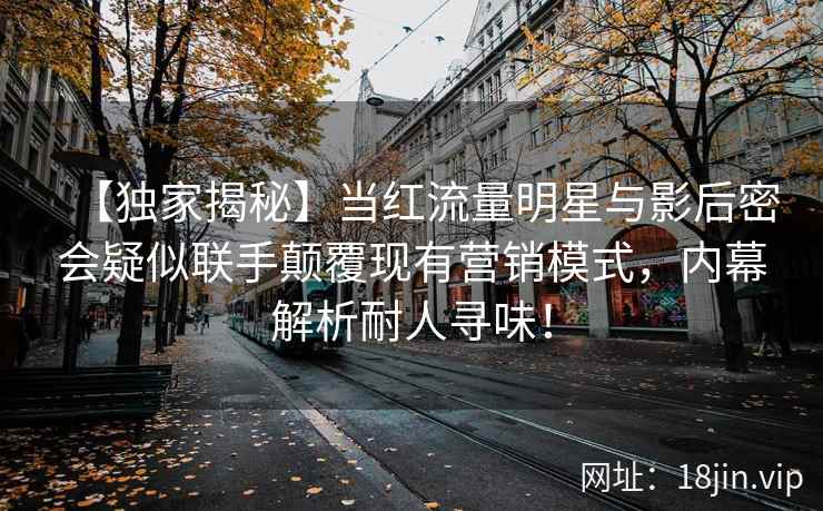 【独家揭秘】当红流量明星与影后密会疑似联手颠覆现有营销模式，内幕解析耐人寻味！