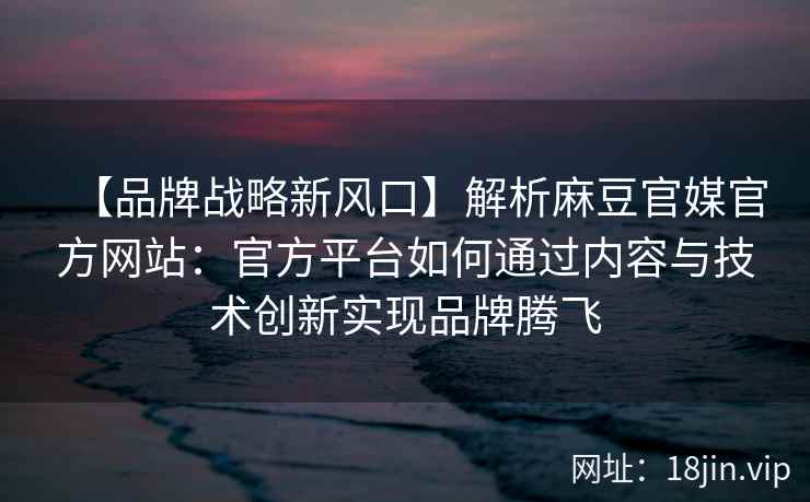 【品牌战略新风口】解析麻豆官媒官方网站：官方平台如何通过内容与技术创新实现品牌腾飞