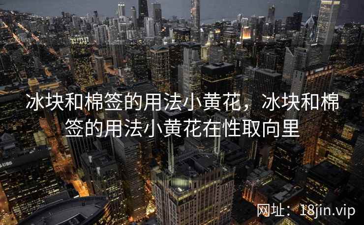 冰块和棉签的用法小黄花，冰块和棉签的用法小黄花在性取向里