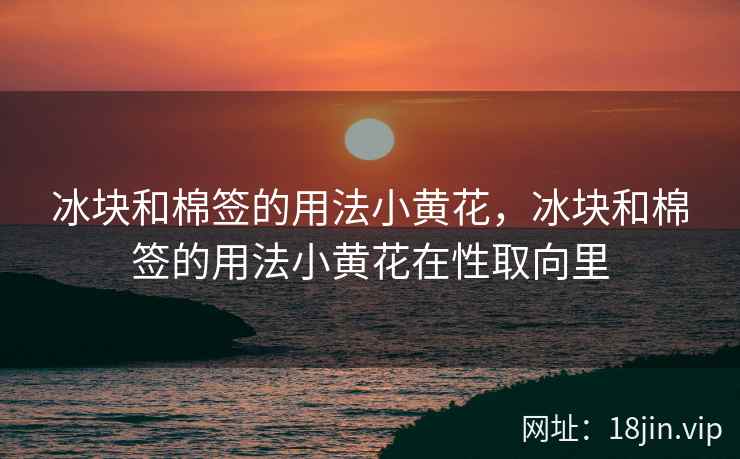 冰块和棉签的用法小黄花，冰块和棉签的用法小黄花在性取向里
