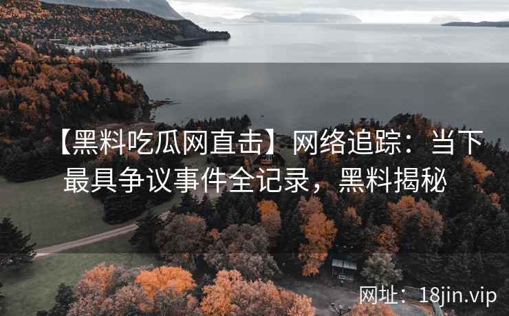 【黑料吃瓜网直击】网络追踪：当下最具争议事件全记录，黑料揭秘