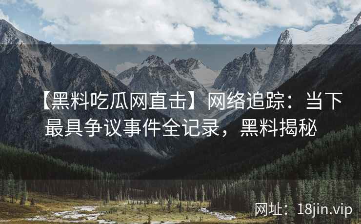 【黑料吃瓜网直击】网络追踪：当下最具争议事件全记录，黑料揭秘