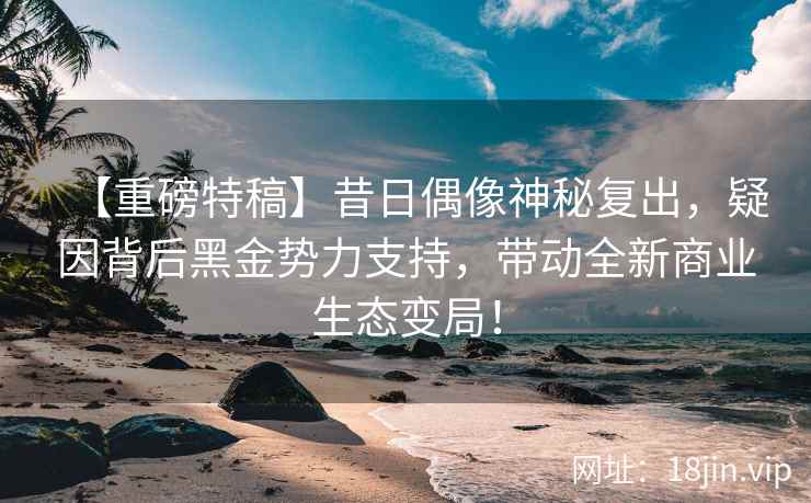 【重磅特稿】昔日偶像神秘复出，疑因背后黑金势力支持，带动全新商业生态变局！