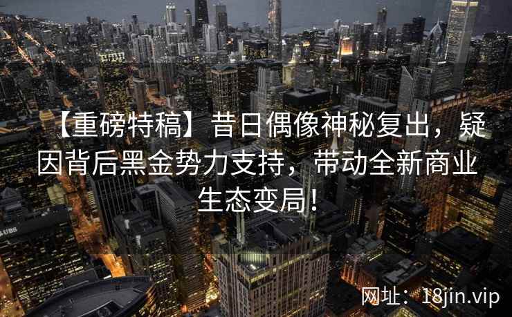 【重磅特稿】昔日偶像神秘复出，疑因背后黑金势力支持，带动全新商业生态变局！