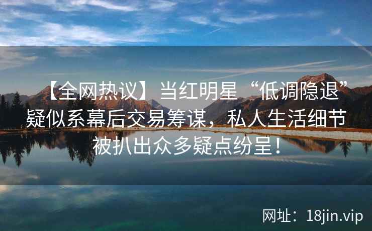 【全网热议】当红明星“低调隐退”疑似系幕后交易筹谋，私人生活细节被扒出众多疑点纷呈！